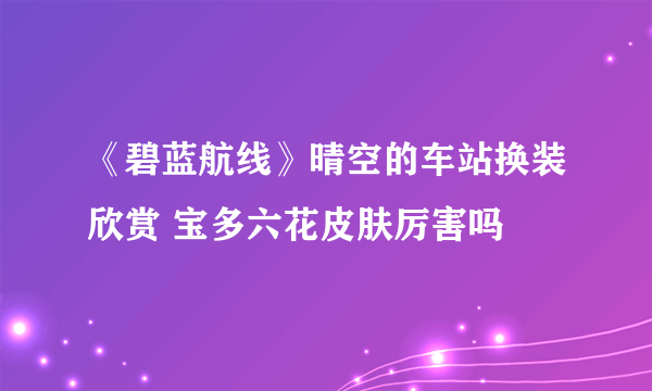 《碧蓝航线》晴空的车站换装欣赏 宝多六花皮肤厉害吗