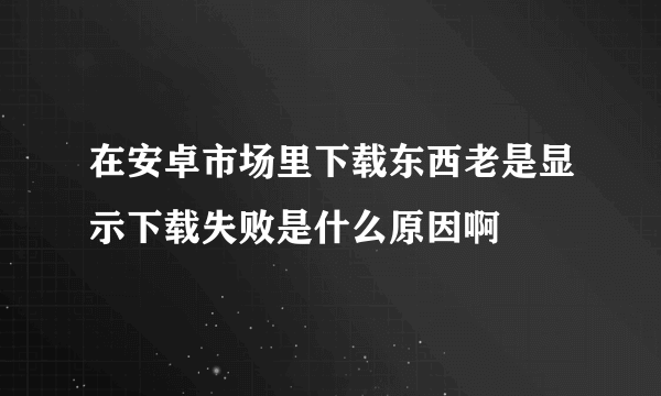 在安卓市场里下载东西老是显示下载失败是什么原因啊