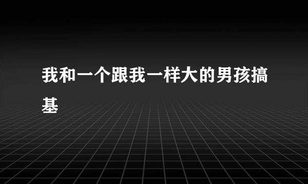 我和一个跟我一样大的男孩搞基