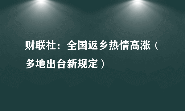 财联社：全国返乡热情高涨（多地出台新规定）