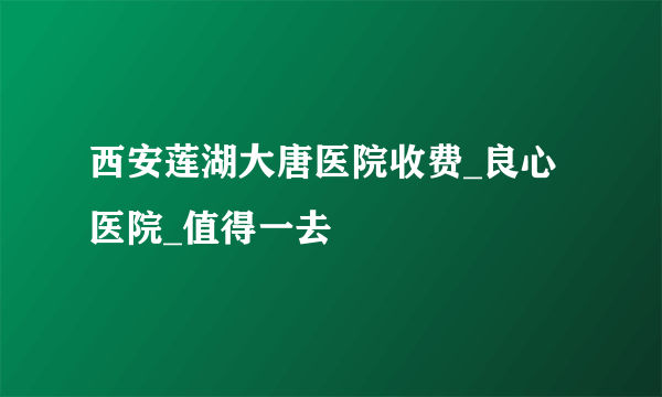 西安莲湖大唐医院收费_良心医院_值得一去  