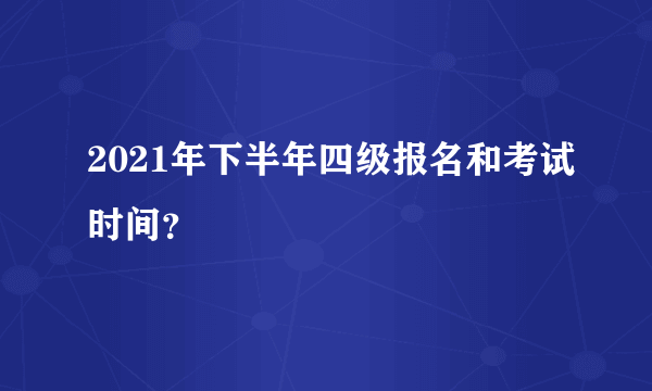 2021年下半年四级报名和考试时间？