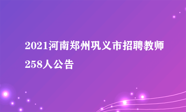 2021河南郑州巩义市招聘教师258人公告