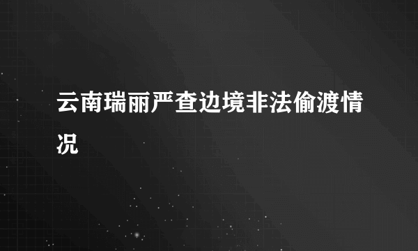 云南瑞丽严查边境非法偷渡情况