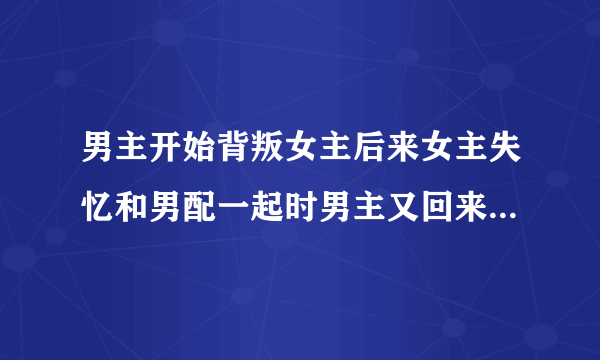 男主开始背叛女主后来女主失忆和男配一起时男主又回来抢女主的