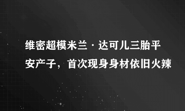 维密超模米兰·达可儿三胎平安产子，首次现身身材依旧火辣