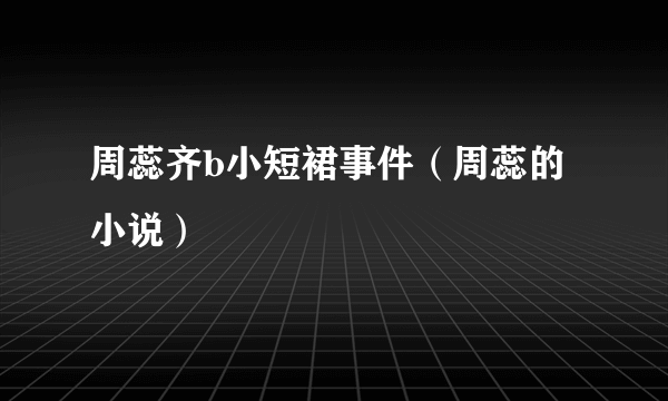 周蕊齐b小短裙事件（周蕊的小说）