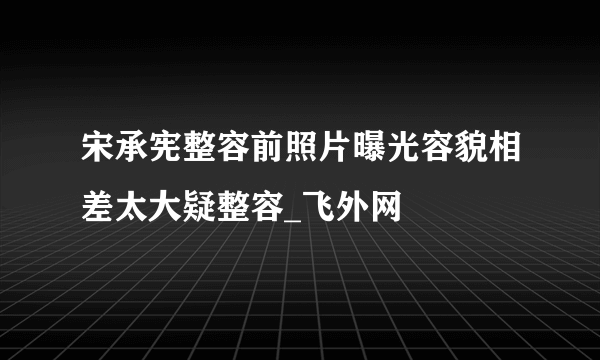 宋承宪整容前照片曝光容貌相差太大疑整容_飞外网