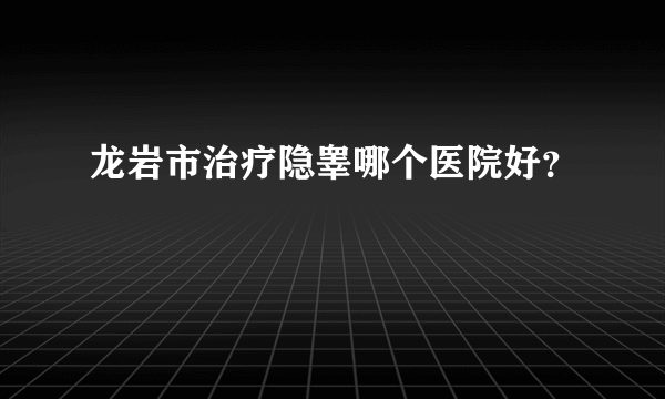 龙岩市治疗隐睾哪个医院好？