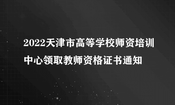 2022天津市高等学校师资培训中心领取教师资格证书通知