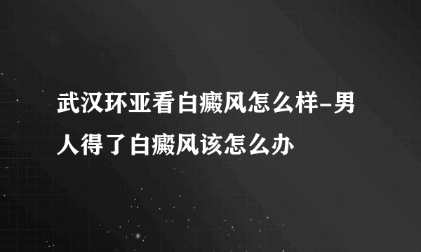 武汉环亚看白癜风怎么样-男人得了白癜风该怎么办