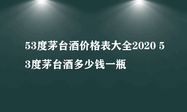 53度茅台酒价格表大全2020 53度茅台酒多少钱一瓶