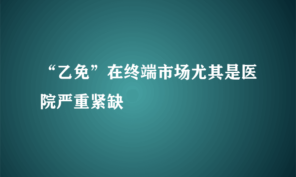 “乙免”在终端市场尤其是医院严重紧缺