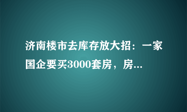 济南楼市去库存放大招：一家国企要买3000套房，房子的主要用途是什么