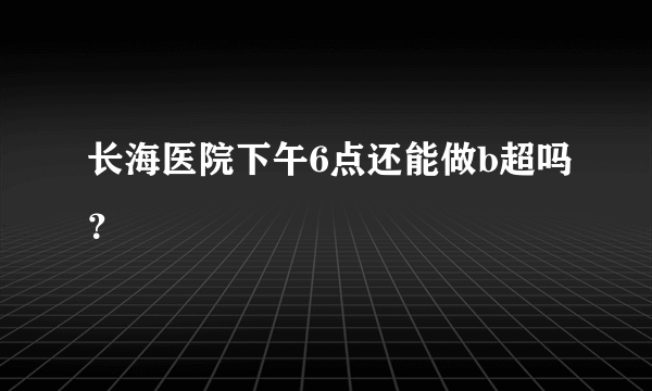 长海医院下午6点还能做b超吗？