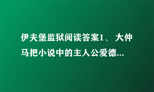 伊夫堡监狱阅读答案1、 大仲马把小说中的主人公爱德蒙·邓蒂斯称为“儿子”可见_____________________.2、大仲马明明知道看守人在吹牛,为什么还要给他一个金币?_______________________________________________________________.3、读了短文,你觉得大仲马是个怎样的人?_______________________________________________________________.