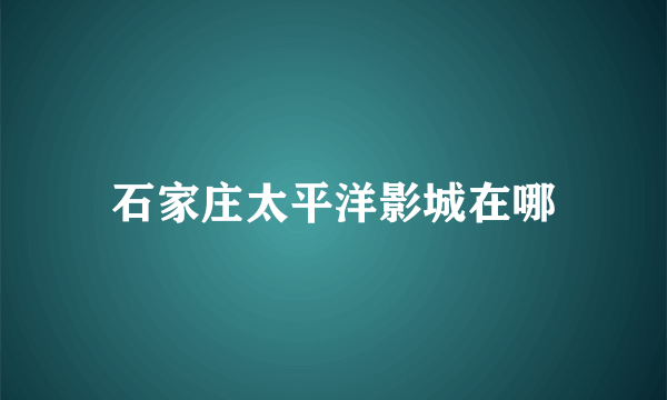 石家庄太平洋影城在哪