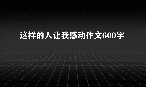 这样的人让我感动作文600字