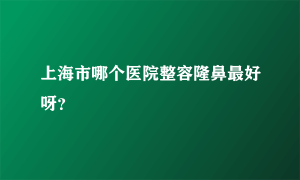 上海市哪个医院整容隆鼻最好呀？