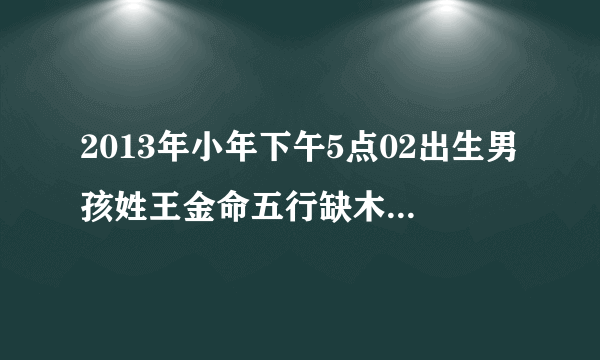 2013年小年下午5点02出生男孩姓王金命五行缺木取什么名字好谢谢了