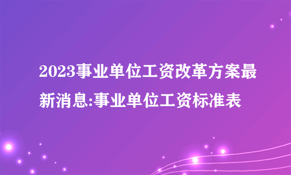 2023事业单位工资改革方案最新消息:事业单位工资标准表