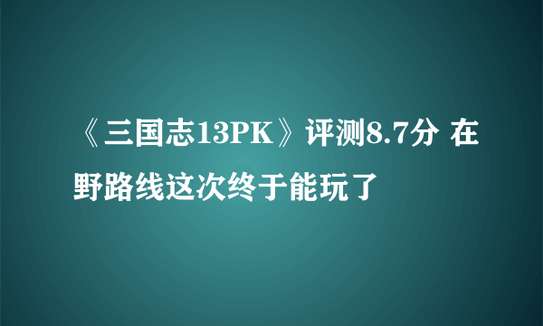 《三国志13PK》评测8.7分 在野路线这次终于能玩了