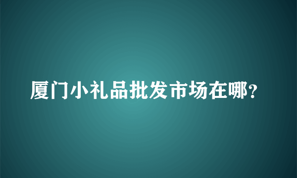 厦门小礼品批发市场在哪？