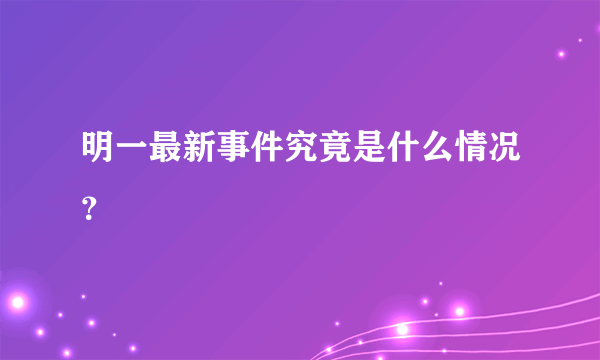 明一最新事件究竟是什么情况？