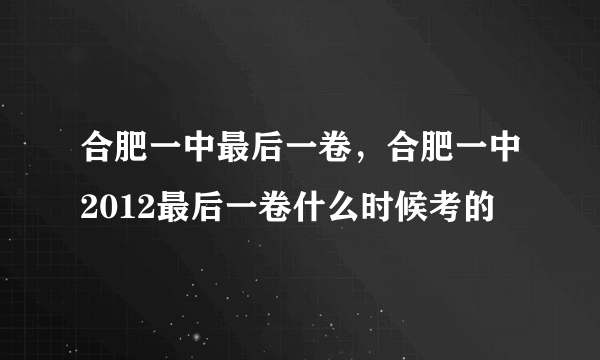 合肥一中最后一卷，合肥一中2012最后一卷什么时候考的