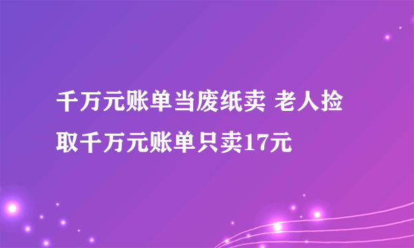 千万元账单当废纸卖 老人捡取千万元账单只卖17元