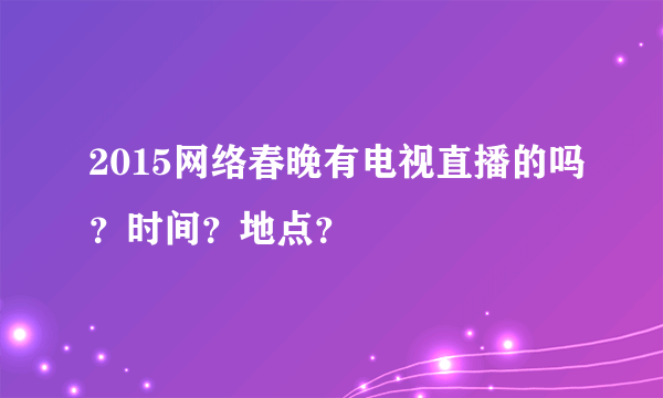 2015网络春晚有电视直播的吗？时间？地点？