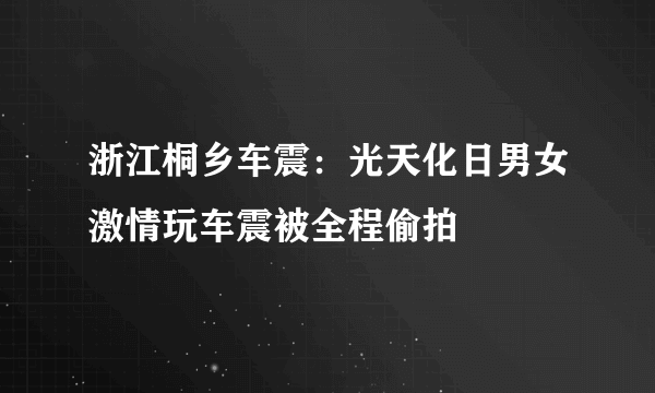 浙江桐乡车震：光天化日男女激情玩车震被全程偷拍