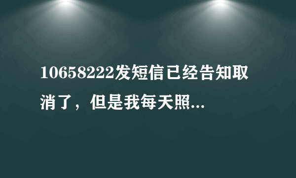 10658222发短信已经告知取消了，但是我每天照样收到短信；可恶的10658222