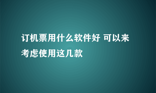 订机票用什么软件好 可以来考虑使用这几款