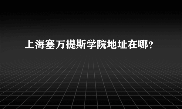 上海塞万提斯学院地址在哪？