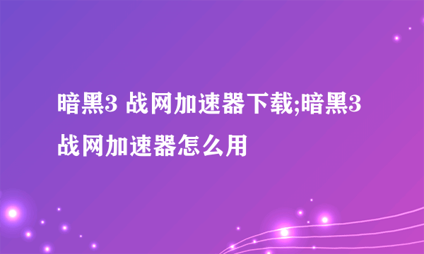 暗黑3 战网加速器下载;暗黑3战网加速器怎么用