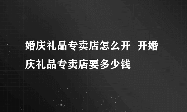 婚庆礼品专卖店怎么开  开婚庆礼品专卖店要多少钱