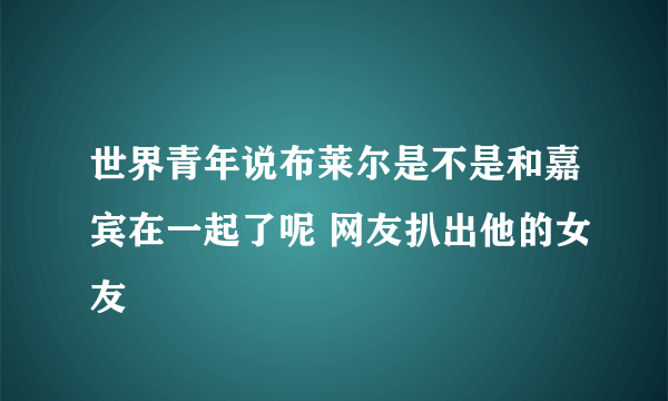 世界青年说布莱尔是不是和嘉宾在一起了呢 网友扒出他的女友