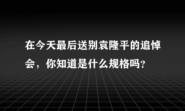 在今天最后送别袁隆平的追悼会，你知道是什么规格吗？