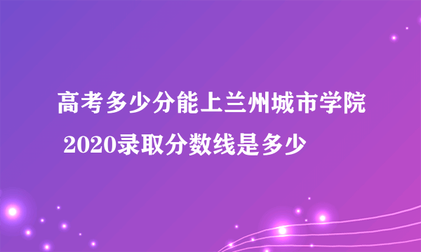 高考多少分能上兰州城市学院 2020录取分数线是多少