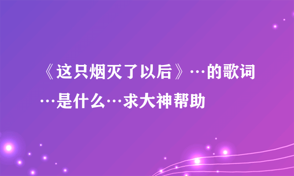 《这只烟灭了以后》…的歌词…是什么…求大神帮助