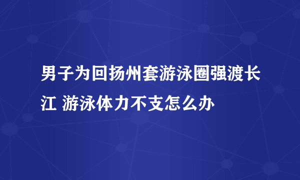 男子为回扬州套游泳圈强渡长江 游泳体力不支怎么办