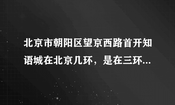 北京市朝阳区望京西路首开知语城在北京几环，是在三环之内还是三四环之间，求解，希望各位认真回答