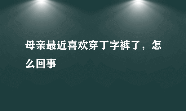 母亲最近喜欢穿丁字裤了，怎么回事