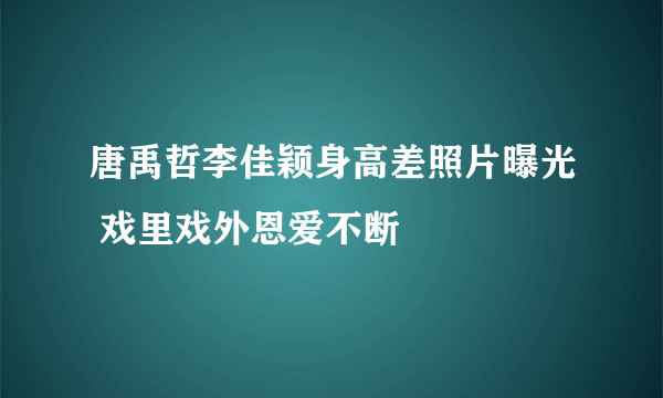 唐禹哲李佳颖身高差照片曝光 戏里戏外恩爱不断