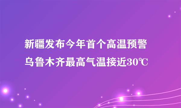 新疆发布今年首个高温预警 乌鲁木齐最高气温接近30℃