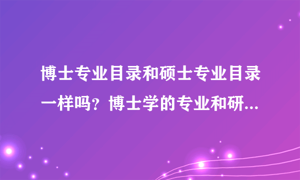 博士专业目录和硕士专业目录一样吗？博士学的专业和研究生的专业一样吗？举个例子吧