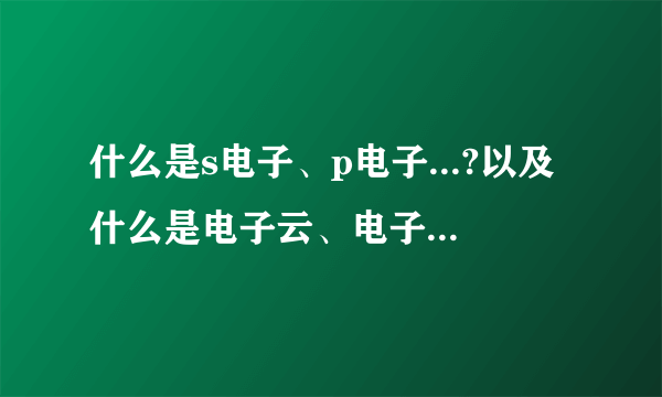 什么是s电子、p电子...?以及什么是电子云、电子亚层.请作详细易懂介绍.谢谢