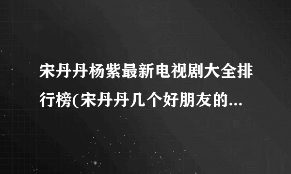 宋丹丹杨紫最新电视剧大全排行榜(宋丹丹几个好朋友的电视剧?)