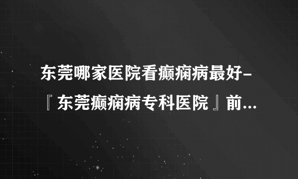 东莞哪家医院看癫痫病最好-『东莞癫痫病专科医院』前三排名？